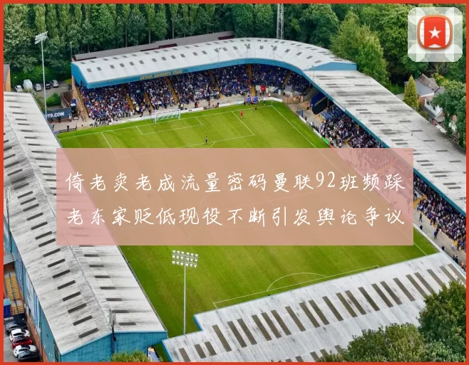 倚老卖老成流量密码曼联92班频踩老东家贬低现役不断引发舆论争议